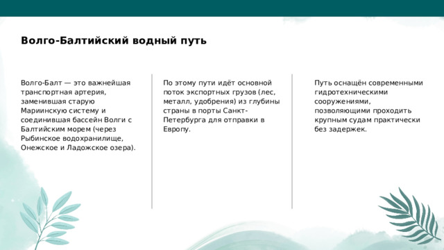  Волго-Балтийский водный путь Волго-Балт — это важнейшая транспортная артерия, заменившая старую Мариинскую систему и соединившая бассейн Волги с Балтийским морем (через Рыбинское водохранилище, Онежское и Ладожское озера). По этому пути идёт основной поток экспортных грузов (лес, металл, удобрения) из глубины страны в порты Санкт-Петербурга для отправки в Европу. Путь оснащён современными гидротехническими сооружениями, позволяющими проходить крупным судам практически без задержек. 