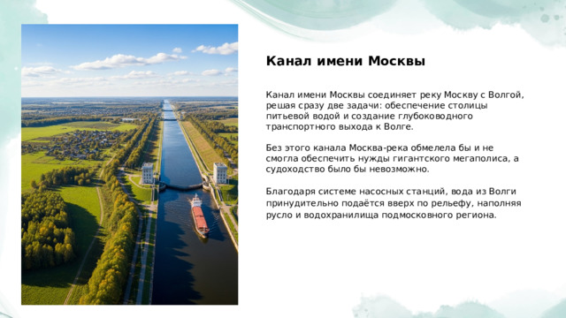  Канал имени Москвы Канал имени Москвы соединяет реку Москву с Волгой, решая сразу две задачи: обеспечение столицы питьевой водой и создание глубоководного транспортного выхода к Волге. Без этого канала Москва-река обмелела бы и не смогла обеспечить нужды гигантского мегаполиса, а судоходство было бы невозможно. Благодаря системе насосных станций, вода из Волги принудительно подаётся вверх по рельефу, наполняя русло и водохранилища подмосковного региона. 