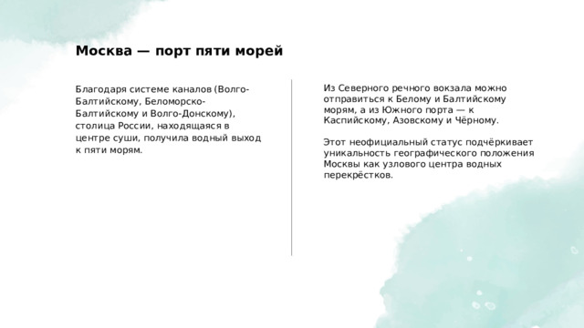  Москва — порт пяти морей Благодаря системе каналов (Волго-Балтийскому, Беломорско-Балтийскому и Волго-Донскому), столица России, находящаяся в центре суши, получила водный выход к пяти морям. Из Северного речного вокзала можно отправиться к Белому и Балтийскому морям, а из Южного порта — к Каспийскому, Азовскому и Чёрному. Этот неофициальный статус подчёркивает уникальность географического положения Москвы как узлового центра водных перекрёстков. 
