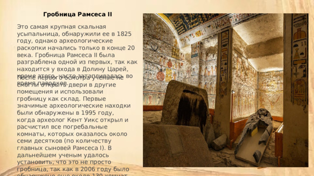 Гробница Рамсеса II Это самая крупная скальная усыпальница, обнаружили ее в 1825 году, однако археологические раскопки начались только в конце 20 века. Гробница Рамсеса II была разграблена одной из первых, так как находится у входа в Долину Царей, кроме этого, часто затапливалась во время паводков. После первого осмотра ученые не смогли открыть двери в другие помещения и использовали гробницу как склад. Первые значимые археологические находки были обнаружены в 1995 году, когда археолог Кент Уикс открыл и расчистил все погребальные комнаты, которых оказалось около семи десятков (по количеству главных сыновей Рамсеса I). В дальнейшем ученым удалось установить, что это не просто гробница, так как в 2006 году было обнаружено еще около 130 комнат. Работы по их расчистке ведутся до сих пор. 