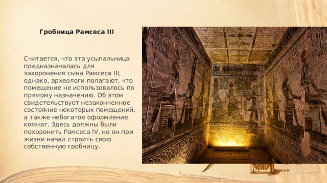 Гробница Рамсеса III Считается, что эта усыпальница предназначалась для захоронения сына Рамсеса III, однако, археологи полагают, что помещение не использовалось по прямому назначению. Об этом свидетельствует незаконченное состояние некоторых помещений, а также небогатое оформление комнат. Здесь должны были похоронить Рамсеса IV, но он при жизни начал строить свою собственную гробницу. 