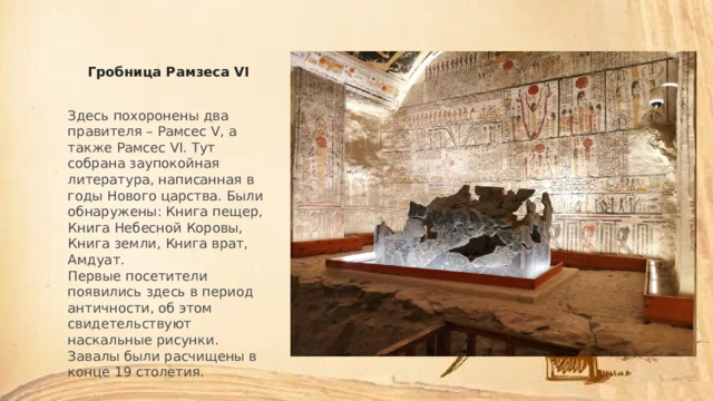 Гробница Рамзеса VI Здесь похоронены два правителя – Рамсес V, а также Рамсес VI. Тут собрана заупокойная литература, написанная в годы Нового царства. Были обнаружены: Книга пещер, Книга Небесной Коровы, Книга земли, Книга врат, Амдуат. Первые посетители появились здесь в период античности, об этом свидетельствуют наскальные рисунки. Завалы были расчищены в конце 19 столетия. 