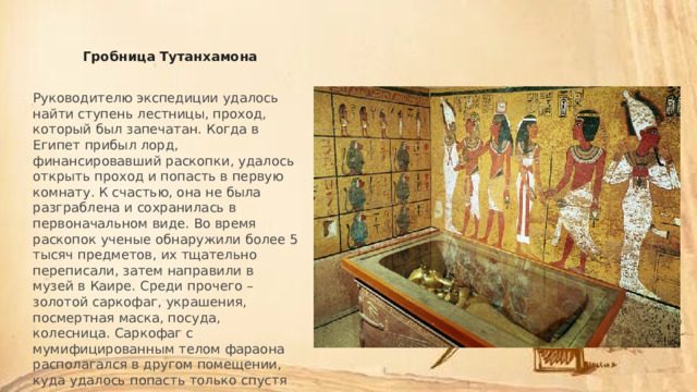 Гробница Тутанхамона Руководителю экспедиции удалось найти ступень лестницы, проход, который был запечатан. Когда в Египет прибыл лорд, финансировавший раскопки, удалось открыть проход и попасть в первую комнату. К счастью, она не была разграблена и сохранилась в первоначальном виде. Во время раскопок ученые обнаружили более 5 тысяч предметов, их тщательно переписали, затем направили в музей в Каире. Среди прочего – золотой саркофаг, украшения, посмертная маска, посуда, колесница. Саркофаг с мумифицированным телом фараона располагался в другом помещении, куда удалось попасть только спустя три месяца. 