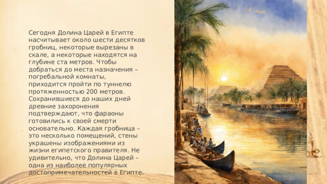 Сегодня Долина Царей в Египте насчитывает около шести десятков гробниц, некоторые вырезаны в скале, а некоторые находятся на глубине ста метров. Чтобы добраться до места назначения – погребальной комнаты, приходится пройти по туннелю протяженностью 200 метров. Сохранившиеся до наших дней древние захоронения подтверждают, что фараоны готовились к своей смерти основательно. Каждая гробница – это несколько помещений, стены украшены изображениями из жизни египетского правителя. Не удивительно, что Долина Царей – одна из наиболее популярных достопримечательностей в Египте. 
