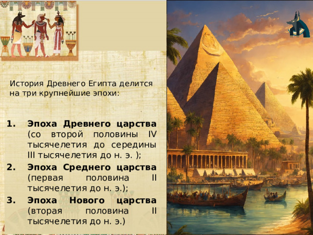 История Древнего Египта делится на три крупнейшие эпохи: Эпоха Древнего царства (со второй половины IV тысячелетия до середины III тысячелетия до н. э. ); Эпоха Среднего царства (первая половина II тысячелетия до н. э.); Эпоха Нового царства (вторая половина II тысячеле­тия до н. э.) 