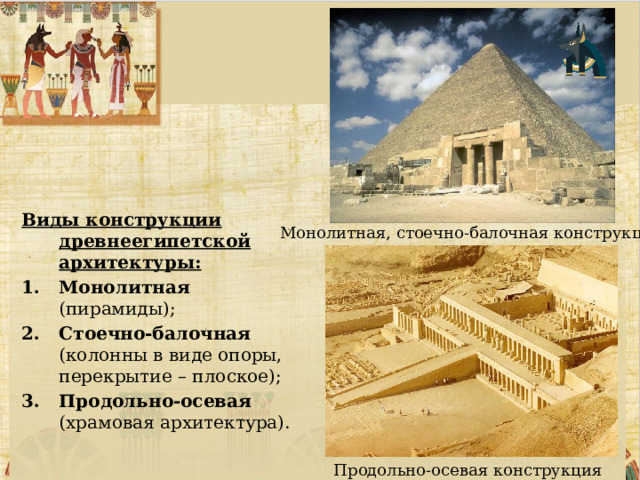   Виды конструкции древнеегипетской архитектуры: Монолитная (пирамиды); Стоечно-балочная (колонны в виде опоры, перекрытие – плоское); Продольно-осевая (храмовая архитектура). Монолитная, стоечно-балочная конструкция Продольно-осевая конструкция 