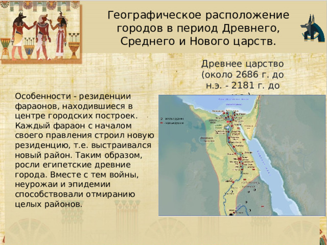 Географическое расположение городов в период Древнего, Среднего и Нового царств. Древнее царство (около 2686 г. до н.э. - 2181 г. до н.э.): Особенности - резиденции фараонов, находившиеся в центре городских построек. Каждый фараон с началом своего правления строил новую резиденцию, т.е. выстраивался новый район. Таким образом, росли египетские древние города. Вместе с тем войны, неурожаи и эпидемии способствовали отмиранию целых районов.  