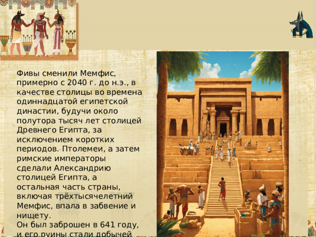 Фивы сменили Мемфис, примерно с 2040 г. до н.э., в качестве столицы во времена одиннадцатой египетской династии, будучи около полутора тысяч лет столицей Древнего Египта, за исключением коротких периодов. Птолемеи, а затем римские императоры сделали Александрию столицей Египта, а остальная часть страны, включая трёхтысячелетний Мемфис, впала в забвение и нищету. Он был заброшен в 641 году, и его руины стали добычей материалов для близлежащих поселений. Большая часть его останков была использована для строительства новой столицы Египта, Каира. 