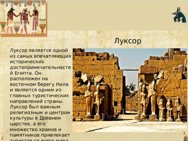 Луксор Луксор является одной из самых впечатляющих исторических достопримечательностей Египта. Он расположен на восточном берегу Нила и является одним из главных туристических направлений страны. Луксор был важным религиозным и центром культуры в Древнем царстве, а его множество храмов и памятников привлекает туристов со всего мира. 