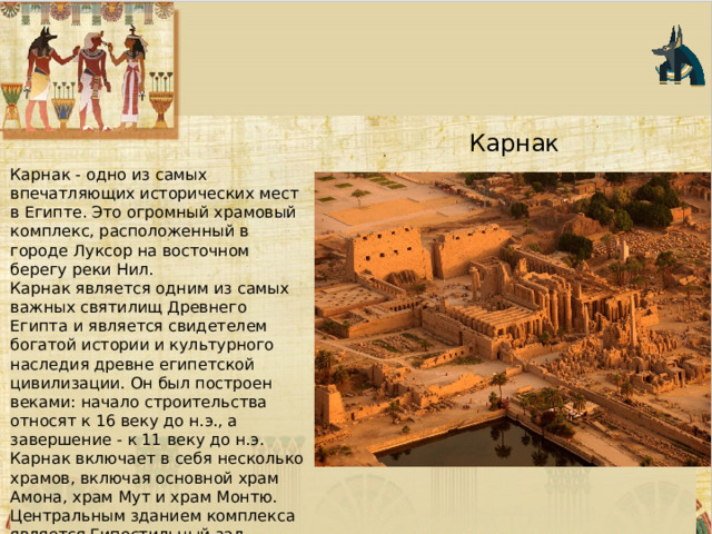 Карнак Карнак - одно из самых впечатляющих исторических мест в Египте. Это огромный храмовый комплекс, расположенный в городе Луксор на восточном берегу реки Нил. Карнак является одним из самых важных святилищ Древнего Египта и является свидетелем богатой истории и культурного наследия древне египетской цивилизации. Он был построен веками: начало строительства относят к 16 веку до н.э., а завершение - к 11 веку до н.э. Карнак включает в себя несколько храмов, включая основной храм Амона, храм Мут и храм Монтю. Центральным зданием комплекса является Гипостильный зал, известный своими огромными столбами с рельефами и резьбой. 
