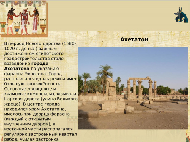 Ахетатон  В период Нового царства (1580-1070 г. до н.э.) важным достижением египетского градостроительства стало возведение  города Ахетатона  по указанию фараона Эхнотона. Город располагался вдоль реки и имел большую протяжённость. Основные дворцовые и храмовые комплексы связывала Царская дорога (улица Великого жреца). В центре города находился храм Ахетатона, имелось три дворца фараона (каждый с открытым внутренним двором), в восточной части располагался регулярно застроенный квартал рабов. Жилая застройка обычных горожан представляла собой дом в центре участка. 