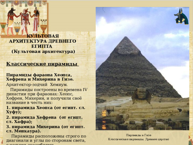 КУЛЬТОВАЯ АРХИТЕКТУРА ДРЕВНЕГО ЕГИПТА  (Культовая архитектура) Классические пирамиды  Пирамиды фараона Хеопса, Хефрена и Михерина в Гизе. Архитектор-зодчий Хемиум.  Пирамиды построены во времена IV династии при фараонах: Хеопс, Хефрен, Михерин, и получили своё название в честь них:  пирамида Хеопса (от египт. сл. Хуфу);  пирамида Хефрена (от египт. сл. Хафра);  пирамида Михерина (от египт. сл. Менкаура).  Пирамиды расположены строго по диагонали и углы по сторонам света, с целыми ансамблями. Пирамиды в Гизе Классические пирамиды. Древнее царство 