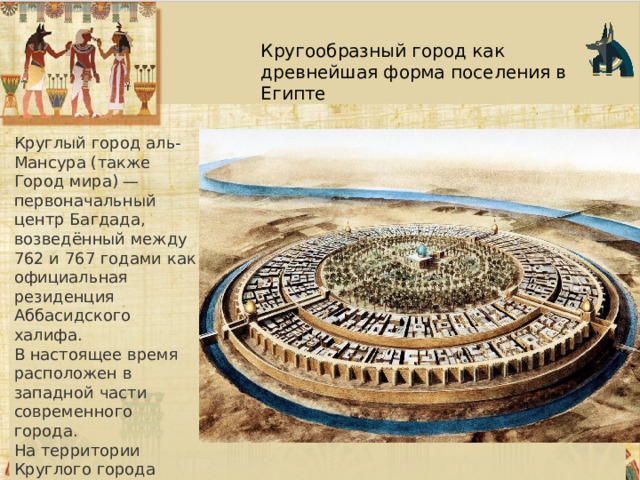 Кругообразный город как древнейшая форма поселения в Египте Круглый город аль-Мансура (также Город мира) — первоначальный центр Багдада, возведённый между 762 и 767 годами как официальная резиденция Аббасидского халифа. В настоящее время расположен в западной части современного города. На территории Круглого города находился Дом мудрости, основанный при халифе Харуне ар-Рашиде (786–809) 