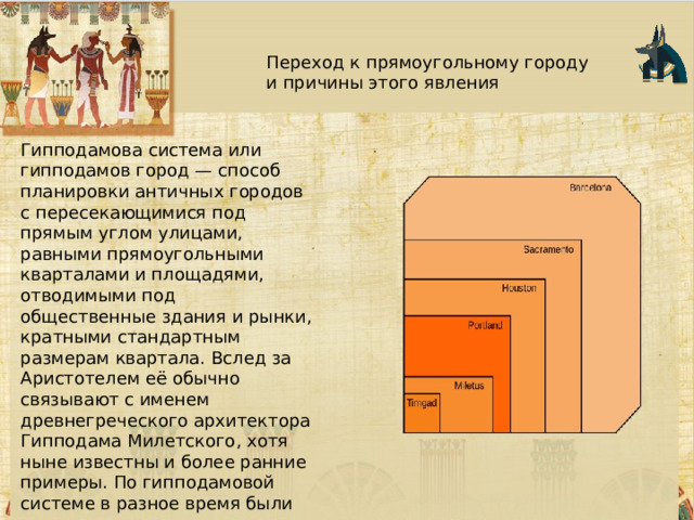 Переход к прямоугольному городу и причины этого явления Гипподамова система или гипподамов город — способ планировки античных городов с пересекающимися под прямым углом улицами, равными прямоугольными кварталами и площадями, отводимыми под общественные здания и рынки, кратными стандартным размерам квартала. Вслед за Аристотелем её обычно связывают с именем древнегреческого архитектора Гипподама Милетского, хотя ныне известны и более ранние примеры. По гипподамовой системе в разное время были распланированы многие как античные (Пирей, Родос, Фурии, Александрия Египетская), так и современные города. 