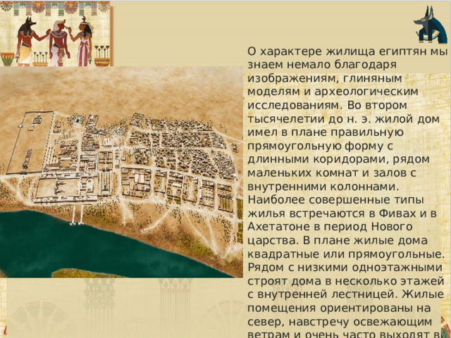 О характере жилища египтян мы знаем немало благодаря изображениям, глиняным моделям и археологическим исследованиям. Во втором тысячелетии до н. э. жилой дом имел в плане правильную прямоугольную форму с длинными коридорами, рядом маленьких комнат и залов с внутренними колоннами. Наиболее совершенные типы жилья встречаются в Фивах и в Ахетатоне в период Нового царства. В плане жилые дома квадратные или прямоугольные. Рядом с низкими одноэтажными строят дома в несколько этажей с внутренней лестницей. Жилые помещения ориентированы на север, навстречу освежающим ветрам и очень часто выходят в сад. 