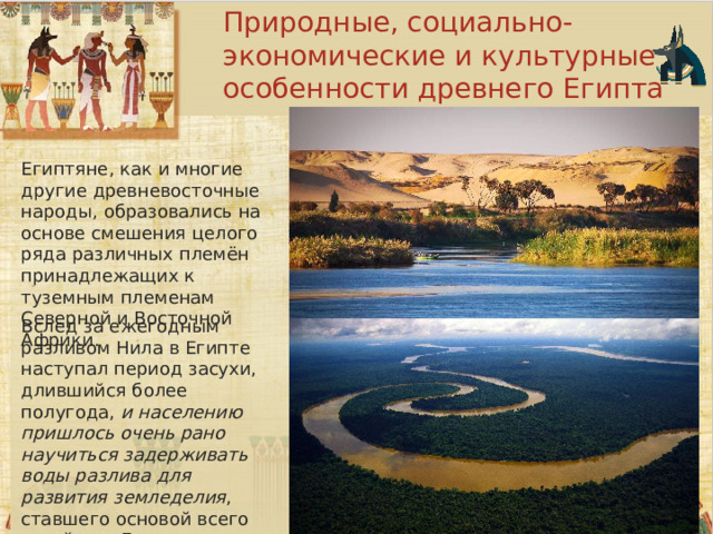 Природные, социально-экономические и культурные особенности древнего Египта Египтяне, как и многие другие древневосточные народы, образовались на основе смешения целого ряда различных племён принадлежащих к туземным племенам Северной и Восточной Африки. Вслед за ежегодным разливом Нила в Египте наступал период засухи, длившийся более полугода,  и населению пришлось очень рано научиться задерживать воды разлива для развития земледелия , ставшего основой всего хозяйства Египта, зависящего от ирригации. 