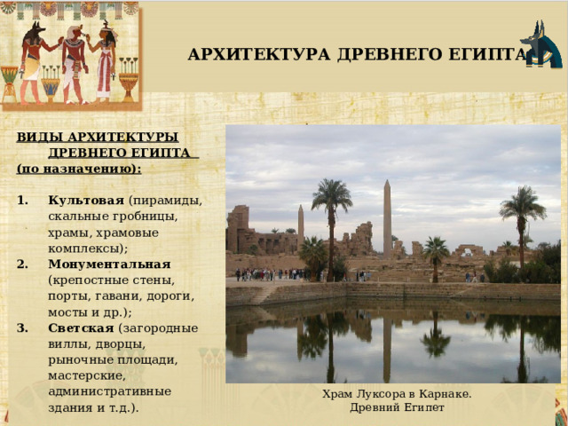  АРХИТЕКТУРА ДРЕВНЕГО ЕГИПТА ВИДЫ АРХИТЕКТУРЫ ДРЕВНЕГО ЕГИПТА (по назначению):  Культовая (пирамиды, скальные гробницы, храмы, храмовые комплексы); Монументальная (крепостные стены, порты, гавани, дороги, мосты и др.); Светская (загородные виллы, дворцы, рыночные площади, мастерские, административные здания и т.д.).  Храм Луксора в Карнаке. Древний Египет 