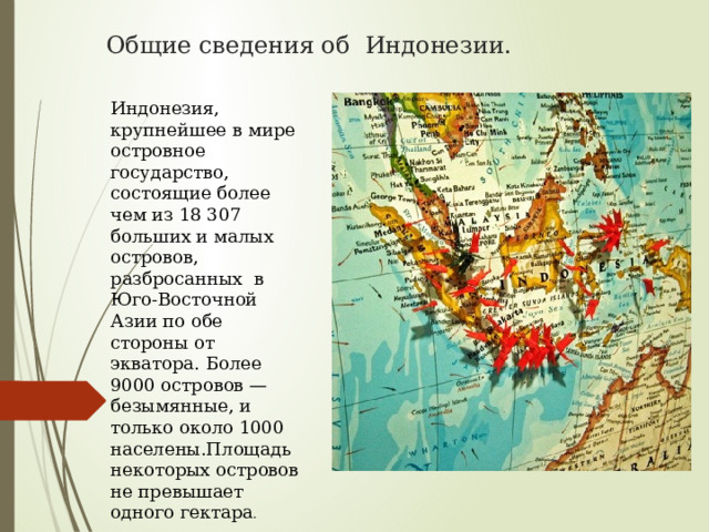 Общие сведения об Индонезии. Индонезия, крупнейшее в мире островное государство, состоящие более чем из 18 307 больших и малых островов, разбросанных в Юго-Восточной Азии по обе стороны от экватора. Более 9000 островов — безымянные, и только около 1000 населены.Площадь некоторых островов не превышает одного гектара . 