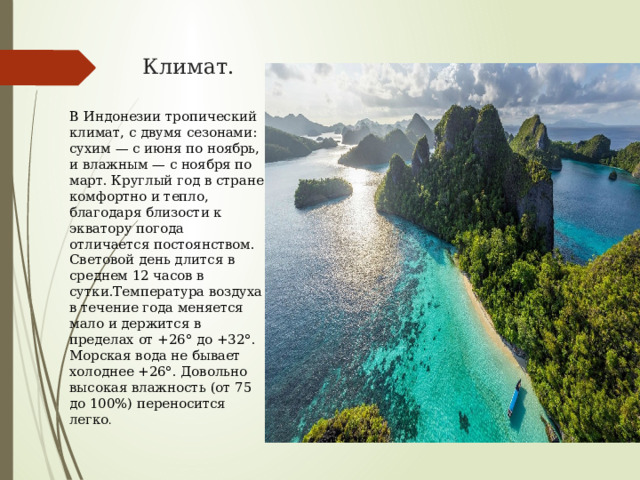 Климат. В Индонезии тропический климат, с двумя сезонами: сухим — с июня по ноябрь, и влажным — с ноября по март. Круглый год в стране комфортно и тепло, благодаря близости к экватору погода отличается постоянством. Световой день длится в среднем 12 часов в сутки.Температура воздуха в течение года меняется мало и держится в пределах от +26° до +32°. Морская вода не бывает холоднее +26°. Довольно высокая влажность (от 75 до 100%) переносится легко . 