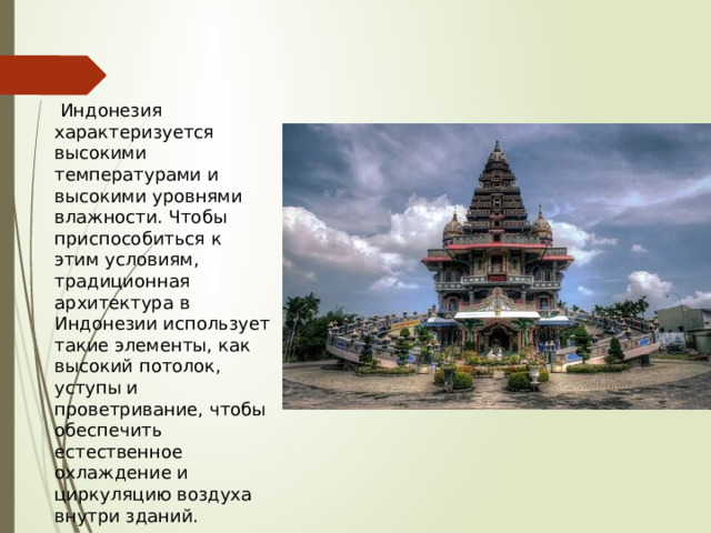  Индонезия характеризуется высокими температурами и высокими уровнями влажности. Чтобы приспособиться к этим условиям, традиционная архитектура в Индонезии использует такие элементы, как высокий потолок, уступы и проветривание, чтобы обеспечить естественное охлаждение и циркуляцию воздуха внутри зданий. 