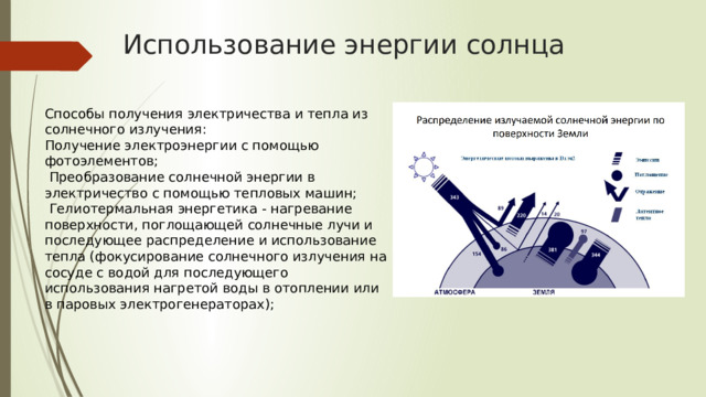 Использование энергии солнца Способы получения электричества и тепла из солнечного излучения: Получение электроэнергии с помощью фотоэлементов;  Преобразование солнечной энергии в электричество с помощью тепловых машин;  Гелиотермальная энергетика - нагревание поверхности, поглощающей солнечные лучи и последующее распределение и использование тепла (фокусирование солнечного излучения на сосуде с водой для последующего использования нагретой воды в отоплении или в паровых электрогенераторах); 