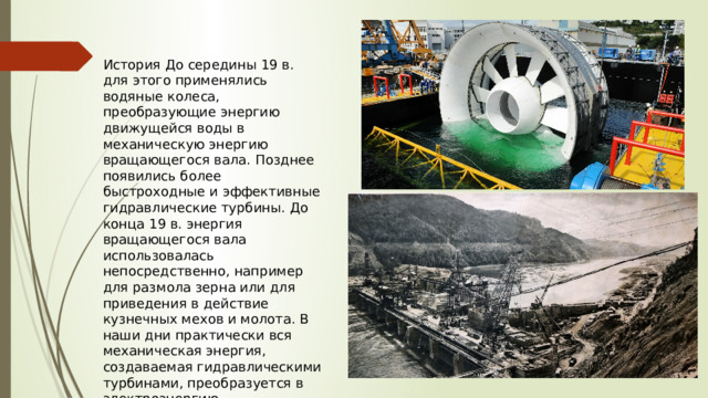 История До середины 19 в. для этого применялись водяные колеса, преобразующие энергию движущейся воды в механическую энергию вращающегося вала. Позднее появились более быстроходные и эффективные гидравлические турбины. До конца 19 в. энергия вращающегося вала использовалась непосредственно, например для размола зерна или для приведения в действие кузнечных мехов и молота. В наши дни практически вся механическая энергия, создаваемая гидравлическими турбинами, преобразуется в электроэнергию. 