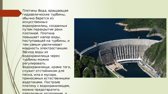 Плотины Вода, вращающая гидравлические турбины, обычно берется из искусственных водохранилищ, созданных путем перекрытия реки плотиной. Плотина повышает напор воды, поступающей на турбины, и тем самым увеличивает мощность электростанции. Расход воды из водохранилища через турбины можно регулировать. Водохранилище, кроме того, служит отстойником для песка, ила и мусора, приносимых естественными водотоками. Построив плотину с водохранилищем, можно предотвратить паводковые затопления, а также создать надежный запас воды для водоснабжения населения и промышленности. 