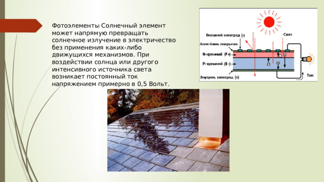 Фотоэлементы Солнечный элемент может напрямую превращать солнечное излучение в электричество без применения каких-либо движущихся механизмов. При воздействии солнца или другого интенсивного источника света возникает постоянный ток напряжением примерно в 0,5 Вольт. 