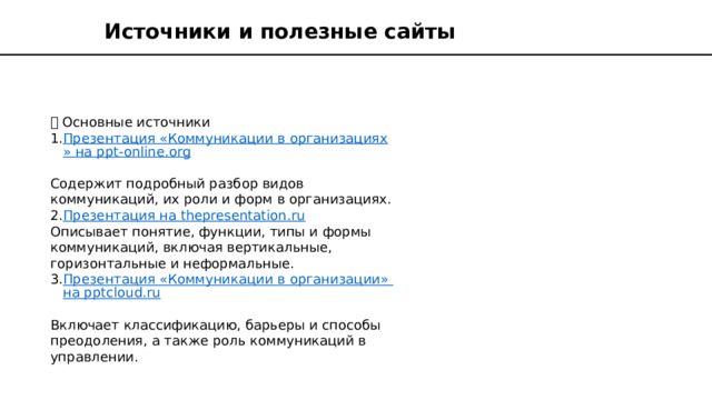 Источники и полезные сайты 🔗 Основные источники Презентация «Коммуникации в организациях» на ppt-online.org  Содержит подробный разбор видов коммуникаций, их роли и форм в организациях. Презентация на thepresentation.ru  Описывает понятие, функции, типы и формы коммуникаций, включая вертикальные, горизонтальные и неформальные. Презентация «Коммуникации в организации» на pptcloud.ru  Включает классификацию, барьеры и способы преодоления, а также роль коммуникаций в управлении. 