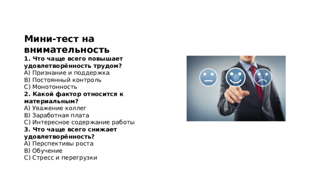 Мини-тест на внимательность 1. Что чаще всего повышает удовлетворённость трудом?  A) Признание и поддержка  B) Постоянный контроль  C) Монотонность 2. Какой фактор относится к материальным?  A) Уважение коллег  B) Заработная плата  C) Интересное содержание работы 3. Что чаще всего снижает удовлетворённость?  A) Перспективы роста  B) Обучение  C) Стресс и перегрузки 