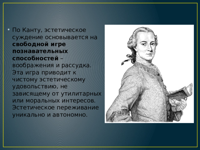 По Канту, эстетическое суждение основывается на свободной игре познавательных способностей – воображения и рассудка. Эта игра приводит к чистому эстетическому удовольствию, не зависящему от утилитарных или моральных интересов. Эстетическое переживание уникально и автономно. 