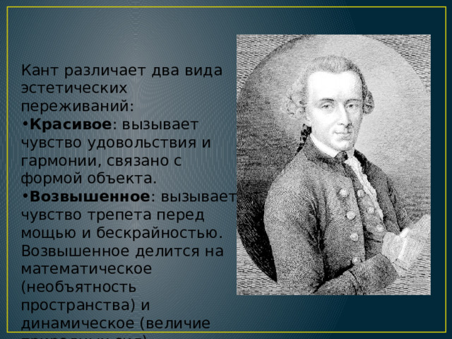 Кант различает два вида эстетических переживаний: Красивое : вызывает чувство удовольствия и гармонии, связано с формой объекта. Возвышенное : вызывает чувство трепета перед мощью и бескрайностью. Возвышенное делится на математическое (необъятность пространства) и динамическое (величие природных сил). 