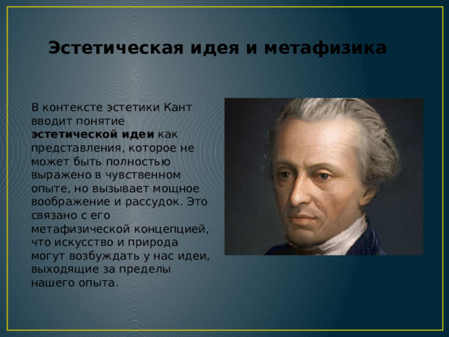 Эстетическая идея и метафизика В контексте эстетики Кант вводит понятие эстетической идеи как представления, которое не может быть полностью выражено в чувственном опыте, но вызывает мощное воображение и рассудок. Это связано с его метафизической концепцией, что искусство и природа могут возбуждать у нас идеи, выходящие за пределы нашего опыта. 