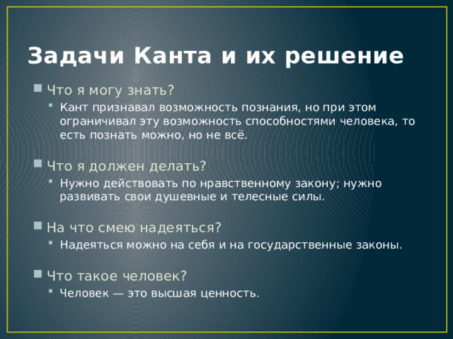Задачи Канта и их решение Что я могу знать? Кант признавал возможность познания, но при этом ограничивал эту возможность способностями человека, то есть познать можно, но не всё. Кант признавал возможность познания, но при этом ограничивал эту возможность способностями человека, то есть познать можно, но не всё. Что я должен делать? Нужно действовать по нравственному закону; нужно развивать свои душевные и телесные силы. Нужно действовать по нравственному закону; нужно развивать свои душевные и телесные силы. На что смею надеяться? Надеяться можно на себя и на государственные законы. Надеяться можно на себя и на государственные законы. Что такое человек? Человек — это высшая ценность. Человек — это высшая ценность. 
