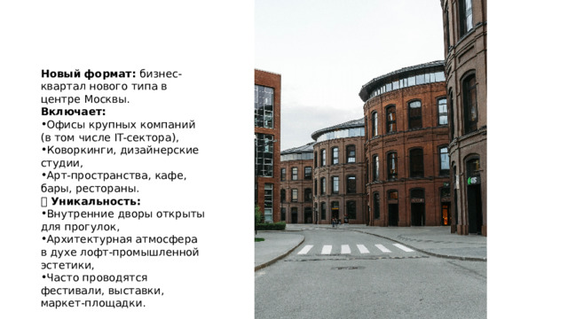 Новый формат: бизнес-квартал нового типа в центре Москвы. Включает: Офисы крупных компаний (в том числе IT-сектора), Коворкинги, дизайнерские студии, Арт-пространства, кафе, бары, рестораны. 🔹 Уникальность: Внутренние дворы открыты для прогулок, Архитектурная атмосфера в духе лофт-промышленной эстетики, Часто проводятся фестивали, выставки, маркет-площадки. 