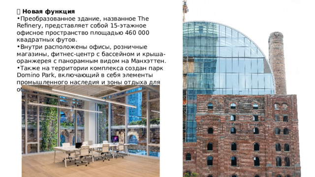 🧩 Новая функция Преобразованное здание, названное The Refinery, представляет собой 15-этажное офисное пространство площадью 460 000 квадратных футов. Внутри расположены офисы, розничные магазины, фитнес-центр с бассейном и крыша-оранжерея с панорамным видом на Манхэттен. Также на территории комплекса создан парк Domino Park, включающий в себя элементы промышленного наследия и зоны отдыха для общественности. 
