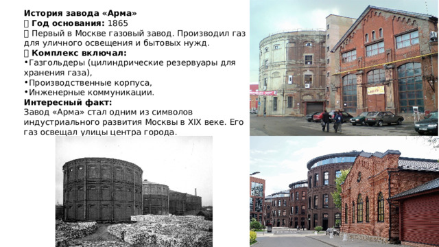 История завода «Арма» 🔹 Год основания: 1865  🔹 Первый в Москве газовый завод. Производил газ для уличного освещения и бытовых нужд.  🔹 Комплекс включал: Газгольдеры (цилиндрические резервуары для хранения газа), Производственные корпуса, Инженерные коммуникации. Интересный факт:  Завод «Арма» стал одним из символов индустриального развития Москвы в XIX веке. Его газ освещал улицы центра города. 