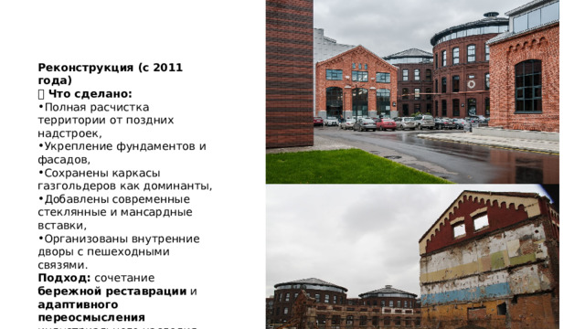 Реконструкция (с 2011 года) 🔹 Что сделано: Полная расчистка территории от поздних надстроек, Укрепление фундаментов и фасадов, Сохранены каркасы газгольдеров как доминанты, Добавлены современные стеклянные и мансардные вставки, Организованы внутренние дворы с пешеходными связями. Подход: сочетание бережной реставрации и адаптивного переосмысления индустриального наследия. 