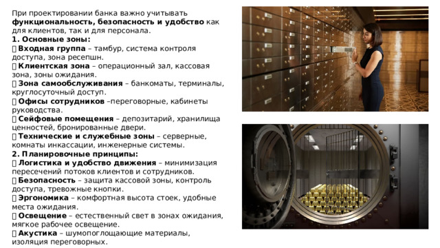 При проектировании банка важно учитывать функциональность, безопасность и удобство как для клиентов, так и для персонала. 1. Основные зоны: ✅ Входная группа – тамбур, система контроля доступа, зона ресепшн.  ✅ Клиентская зона – операционный зал, кассовая зона, зоны ожидания.  ✅ Зона самообслуживания – банкоматы, терминалы, круглосуточный доступ.  ✅ Офисы сотрудников –переговорные, кабинеты руководства.  ✅ Сейфовые помещения – депозитарий, хранилища ценностей, бронированные двери.  ✅ Технические и служебные зоны – серверные, комнаты инкассации, инженерные системы. 2. Планировочные принципы: 📌 Логистика и удобство движения – минимизация пересечений потоков клиентов и сотрудников.  📌 Безопасность – защита кассовой зоны, контроль доступа, тревожные кнопки.  📌 Эргономика – комфортная высота стоек, удобные места ожидания.  📌 Освещение – естественный свет в зонах ожидания, мягкое рабочее освещение.  📌 Акустика – шумопоглощающие материалы, изоляция переговорных. 