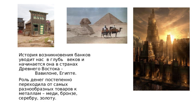 История возникновения банков уводит нас в глубь веков и начинается она в странах Древнего Востока - Вавилоне, Египте.  Роль денег постепенно переходила от самых разнообразных товаров к металлам – меди, бронзе, серебру, золоту. 