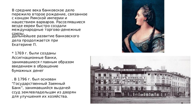 В средние века банковское дело пережило второе рождение, связанное с концом Римской империи и нашествием варваров. Расселявшиеся везде евреи быстро создали международные торгово-денежные союзы. Дальнейшее развитие банковского дела продолжается при Екатерине П. * 1769 г. были созданы Ассигнационные банки, занимавшиеся главным образом введением в обращение бумажных денег . В 1796 г. был основан 