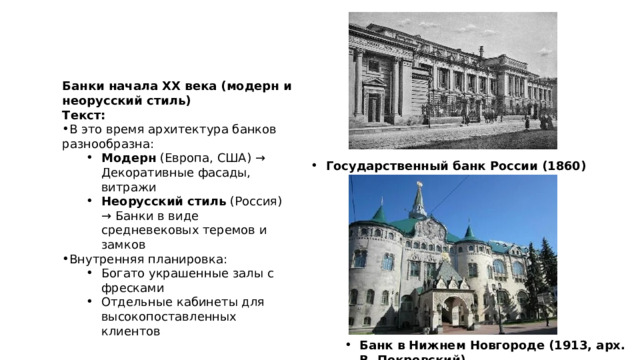 Банки начала XX века (модерн и неорусский стиль) Текст: В это время архитектура банков разнообразна: Модерн (Европа, США) → Декоративные фасады, витражи Неорусский стиль (Россия) → Банки в виде средневековых теремов и замков Модерн (Европа, США) → Декоративные фасады, витражи Неорусский стиль (Россия) → Банки в виде средневековых теремов и замков Внутренняя планировка: Богато украшенные залы с фресками Отдельные кабинеты для высокопоставленных клиентов Богато украшенные залы с фресками Отдельные кабинеты для высокопоставленных клиентов Государственный банк России (1860) Государственный банк России (1860) Банк в Нижнем Новгороде (1913, арх. В. Покровский) Банк в Нижнем Новгороде (1913, арх. В. Покровский) 