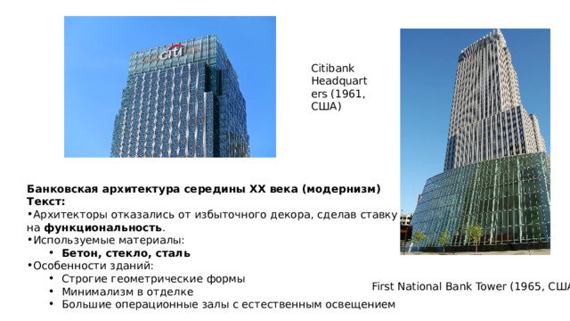 Citibank Headquarters (1961, США) Банковская архитектура середины XX века (модернизм) Текст: Архитекторы отказались от избыточного декора, сделав ставку на функциональность . Используемые материалы: Бетон, стекло, сталь Бетон, стекло, сталь Особенности зданий: Строгие геометрические формы Минимализм в отделке Большие операционные залы с естественным освещением Строгие геометрические формы Минимализм в отделке Большие операционные залы с естественным освещением First National Bank Tower (1965, США) 