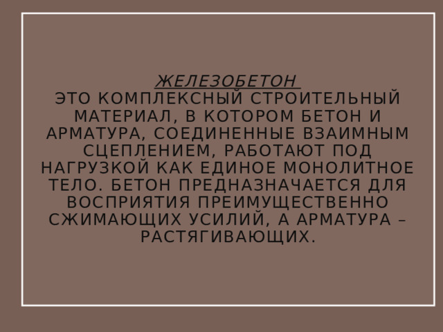Железобетон  это комплексный строительный материал, в котором бетон и арматура, соединенные взаимным сцеплением, работают под нагрузкой как единое монолитное тело. Бетон предназначается для восприятия преимущественно сжимающих усилий, а арматура – растягивающих. 