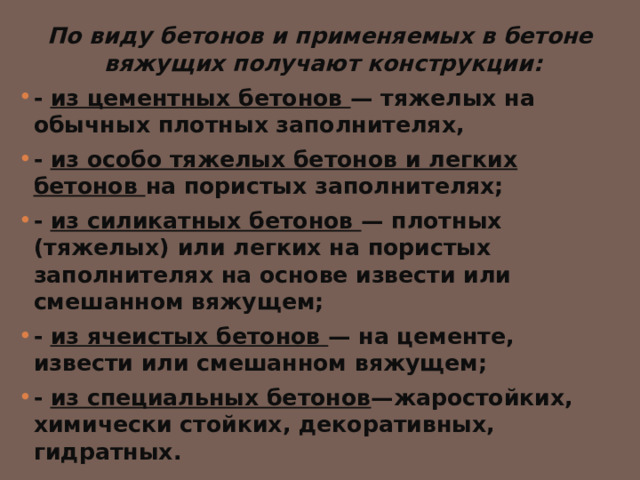 По виду бетонов и применяемых в бетоне вяжущих получают конструкции:  - из цементных бетонов — тяжелых на обычных плотных заполнителях, - из особо тяжелых бетонов и легких бетонов на пористых заполнителях; - из силикатных бетонов — плотных (тяжелых) или легких на пористых заполнителях на основе извести или смешанном вяжущем; - из ячеистых бетонов — на цементе, извести или смешанном вяжущем; - из специальных бетонов —жаростойких, химически стойких, декоративных, гидратных. 
