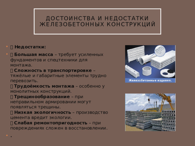 Достоинства и недостатки железобетонных конструкций ➖ Недостатки: ❌ Большая масса – требует усиленных фундаментов и спецтехники для монтажа.  ❌ Сложность в транспортировке – тяжёлые и габаритные элементы трудно перевозить.  ❌ Трудоёмкость монтажа – особенно у монолитных конструкций.  ❌ Трещинообразование – при неправильном армировании могут появляться трещины.  ❌ Низкая экологичность – производство цемента вредит экологии.  ❌ Слабая ремонтопригодность – при повреждениях сложен в восстановлении. . 