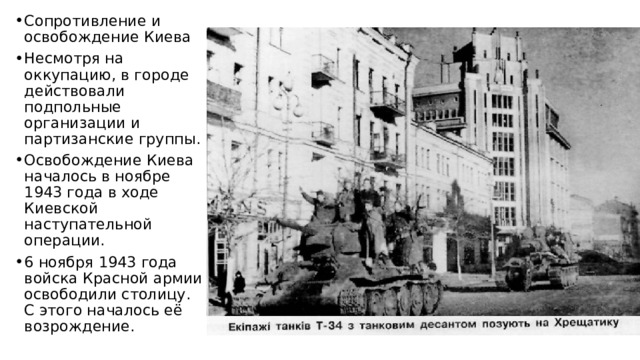 Сопротивление и освобождение Киева Несмотря на оккупацию, в городе действовали подпольные организации и партизанские группы. Освобождение Киева началось в ноябре 1943 года в ходе Киевской наступательной операции. 6 ноября 1943 года войска Красной армии освободили столицу. С этого началось её возрождение. 