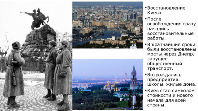 Восстановление Киева После освобождения сразу начались восстановительные работы. В кратчайшие сроки были восстановлены мосты через Днепр, запущен общественный транспорт. Возрождались предприятия, школы, жилые дома. Киев стал символом стойкости и нового начала для всей страны. 