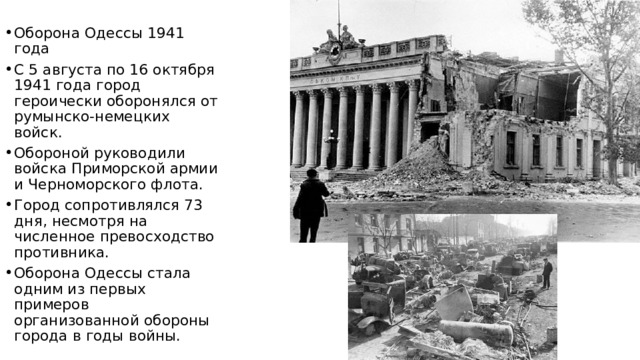 Оборона Одессы 1941 года С 5 августа по 16 октября 1941 года город героически оборонялся от румынско-немецких войск. Обороной руководили войска Приморской армии и Черноморского флота. Город сопротивлялся 73 дня, несмотря на численное превосходство противника. Оборона Одессы стала одним из первых примеров организованной обороны города в годы войны. 
