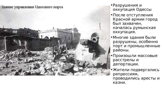 Разрушения и оккупация Одессы После отступления Красной армии город был захвачен, началась румынская оккупация. Многие здания были разрушены, особенно порт и промышленные районы. Произошли массовые расстрелы и депортации. Жители подвергались репрессиям, проводились аресты и казни. 